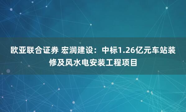 欧亚联合证券 宏润建设：中标1.26亿元车站装修及风水电安装工程项目
