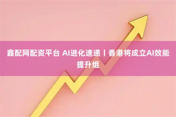 鑫配网配资平台 AI进化速递丨香港将成立AI效能提升组