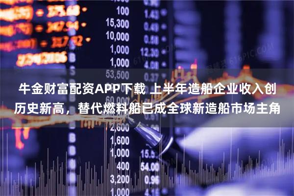 牛金财富配资APP下载 上半年造船企业收入创历史新高，替代燃料船已成全球新造船市场主角
