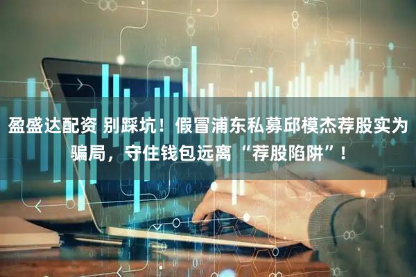 盈盛达配资 别踩坑！假冒浦东私募邱模杰荐股实为骗局，守住钱包远离 “荐股陷阱”！