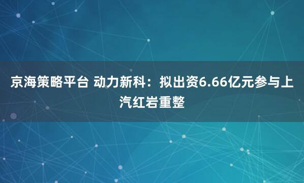 京海策略平台 动力新科：拟出资6.66亿元参与上汽红岩重整