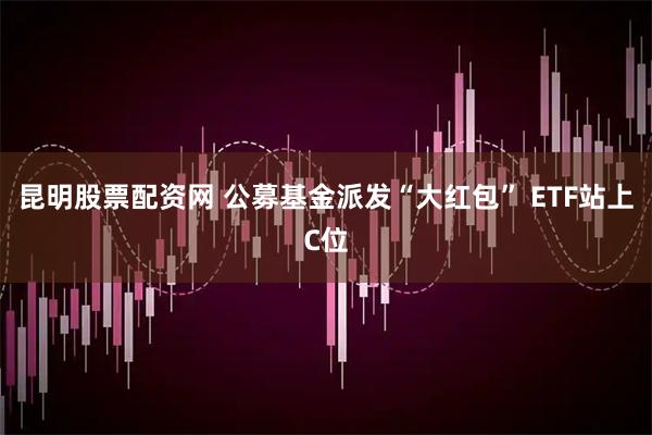 昆明股票配资网 公募基金派发“大红包” ETF站上C位
