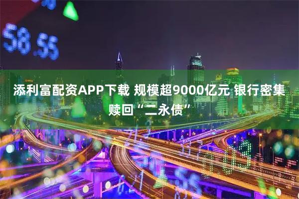添利富配资APP下载 规模超9000亿元 银行密集赎回“二永债”