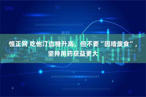 恒正网 吃他汀血糖升高，但不要“因噎废食”，坚持用药获益更大