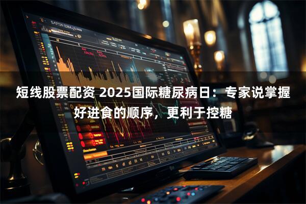 短线股票配资 2025国际糖尿病日：专家说掌握好进食的顺序，更利于控糖