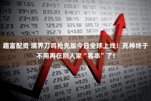 趣富配资 境界刀鸣抢先版今日全球上线！死神终于不用再在别人家“客串”了！