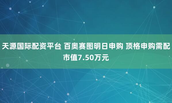 天源国际配资平台 百奥赛图明日申购 顶格申购需配市值7.50万元