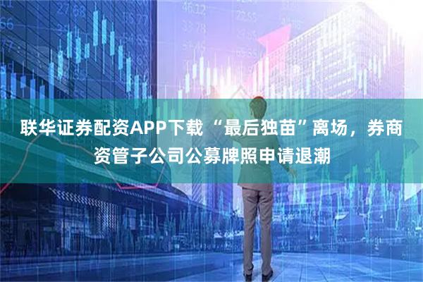 联华证券配资APP下载 “最后独苗”离场，券商资管子公司公募牌照申请退潮