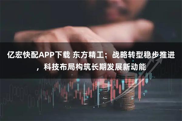 亿宏快配APP下载 东方精工：战略转型稳步推进，科技布局构筑长期发展新动能