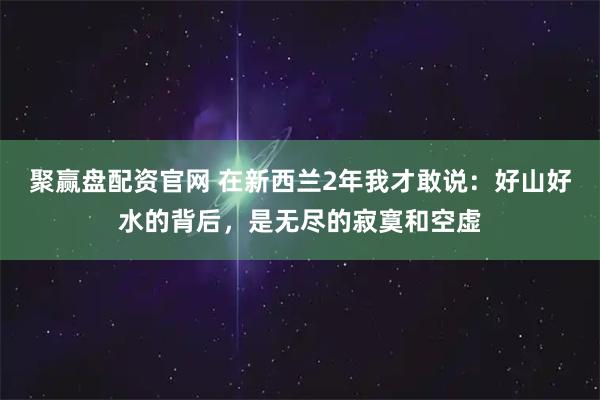 聚赢盘配资官网 在新西兰2年我才敢说：好山好水的背后，是无尽的寂寞和空虚