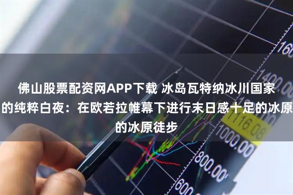 佛山股票配资网APP下载 冰岛瓦特纳冰川国家公园的纯粹白夜:在欧若拉帷幕下进行末日感十足的冰原徒步