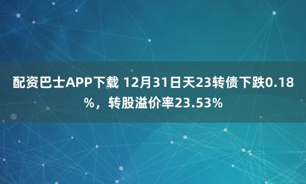 配资巴士APP下载 12月31日天23转债下跌0.18%，转股溢价率23.53%