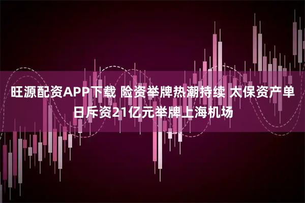 旺源配资APP下载 险资举牌热潮持续 太保资产单日斥资21亿元举牌上海机场