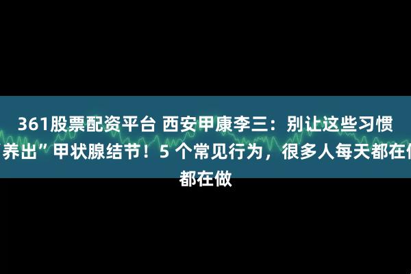 361股票配资平台 西安甲康李三：别让这些习惯“养出”甲状腺结节！5 个常见行为，很多人每天都在做