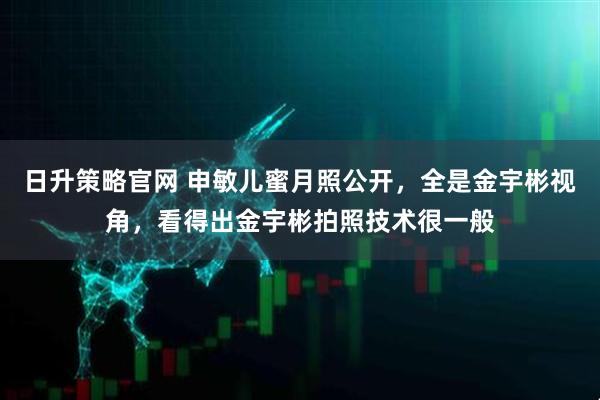 日升策略官网 申敏儿蜜月照公开，全是金宇彬视角，看得出金宇彬拍照技术很一般