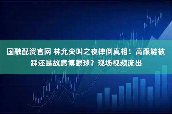 国融配资官网 林允尖叫之夜摔倒真相！高跟鞋被踩还是故意博眼球？现场视频流出