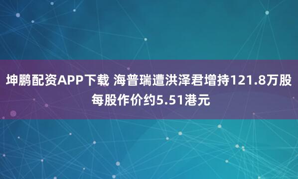 坤鹏配资APP下载 海普瑞遭洪泽君增持121.8万股 每股作价约5.51港元