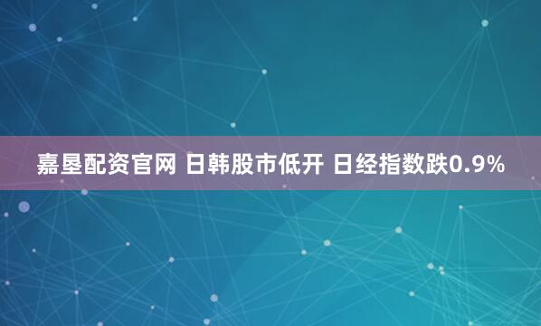 嘉垦配资官网 日韩股市低开 日经指数跌0.9%