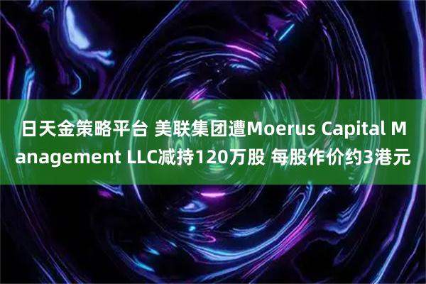 日天金策略平台 美联集团遭Moerus Capital Management LLC减持120万股 每股作价约3港元