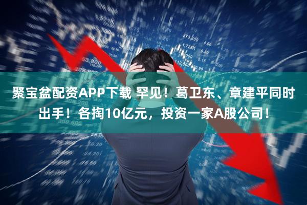 聚宝盆配资APP下载 罕见！葛卫东、章建平同时出手！各掏10亿元，投资一家A股公司！