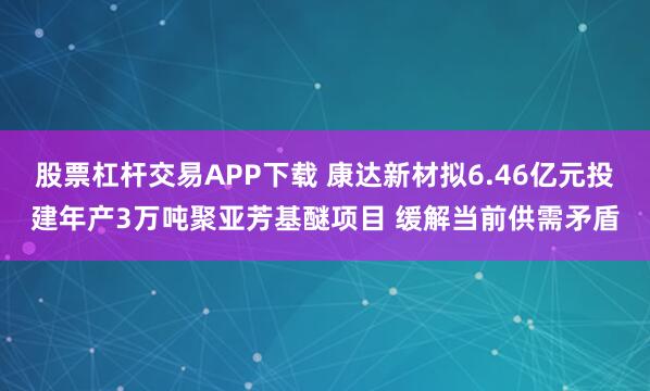 股票杠杆交易APP下载 康达新材拟6.46亿元投建年产3万吨聚亚芳基醚项目 缓解当前供需矛盾