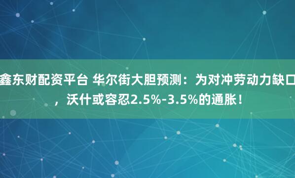 鑫东财配资平台 华尔街大胆预测：为对冲劳动力缺口，沃什或容忍2.5%-3.5%的通胀！